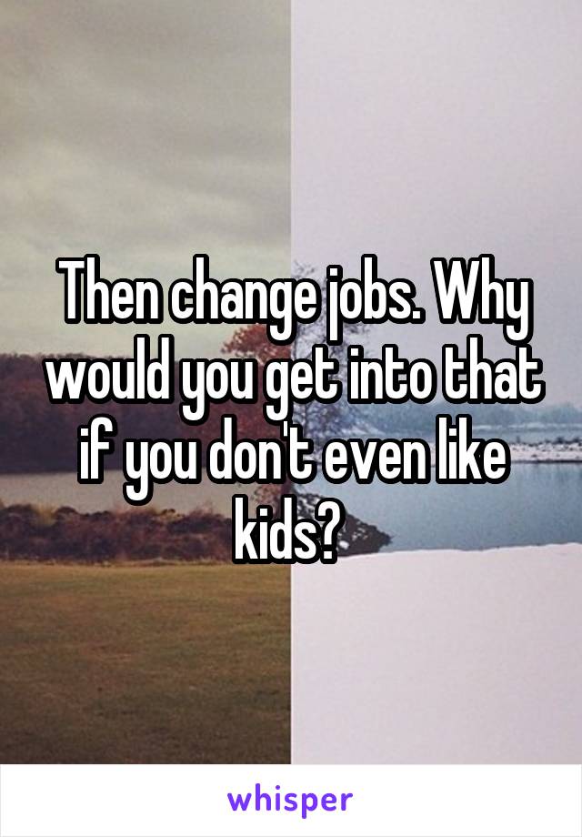Then change jobs. Why would you get into that if you don't even like kids? 
