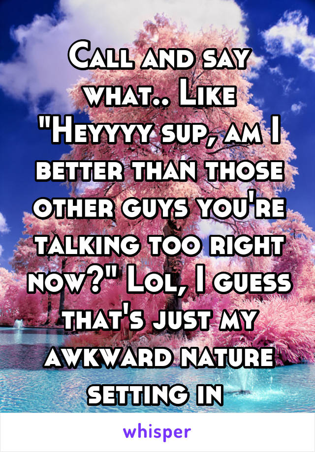 Call and say what.. Like "Heyyyy sup, am I better than those other guys you're talking too right now?" Lol, I guess that's just my awkward nature setting in 