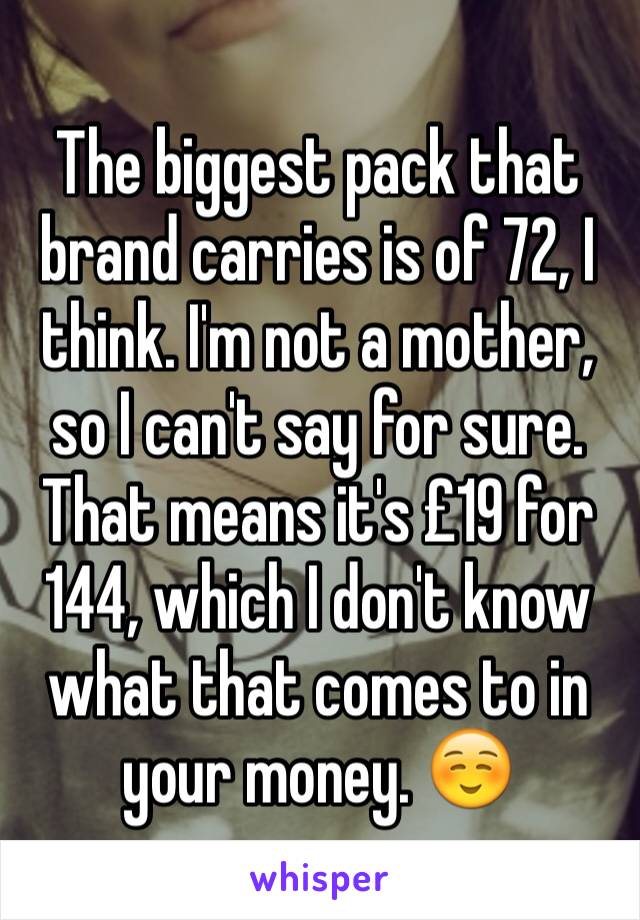 The biggest pack that brand carries is of 72, I think. I'm not a mother, so I can't say for sure. That means it's £19 for 144, which I don't know what that comes to in your money. ☺️