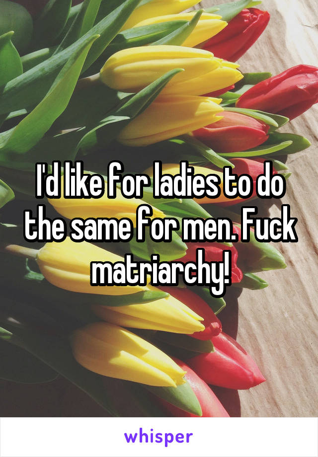 I'd like for ladies to do the same for men. Fuck matriarchy!