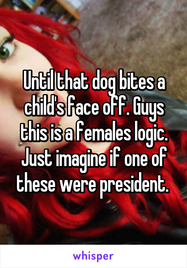 Until that dog bites a child's face off. Guys this is a females logic. Just imagine if one of these were president. 