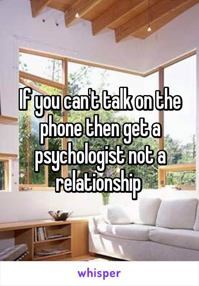 If you can't talk on the phone then get a psychologist not a relationship 