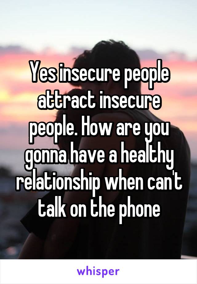 Yes insecure people attract insecure people. How are you gonna have a healthy relationship when can't talk on the phone