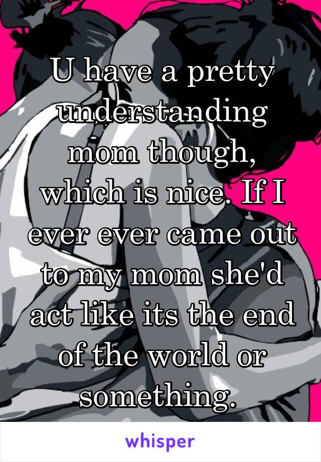 U have a pretty understanding mom though, which is nice. If I ever ever came out to my mom she'd act like its the end of the world or something. 