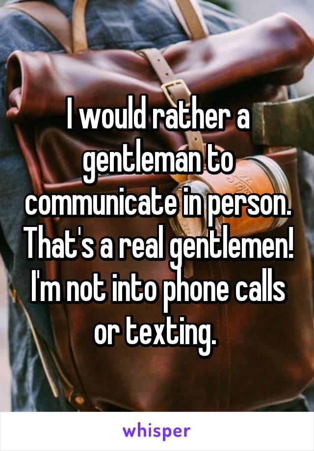 I would rather a gentleman to communicate in person. That's a real gentlemen! I'm not into phone calls or texting. 