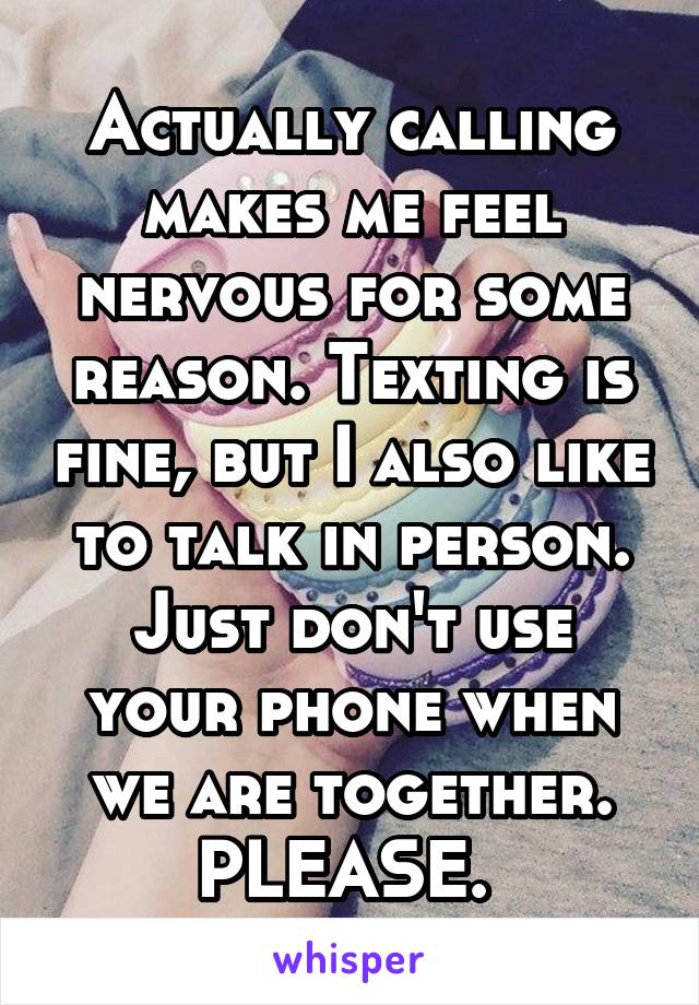 Actually calling makes me feel nervous for some reason. Texting is fine, but I also like to talk in person. Just don't use your phone when we are together. PLEASE. 