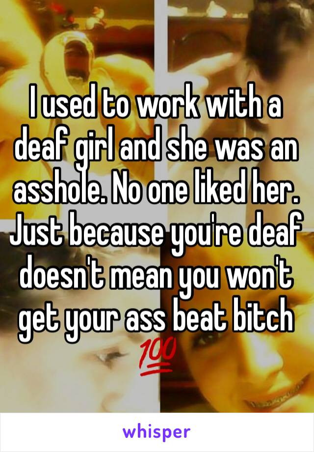 I used to work with a deaf girl and she was an asshole. No one liked her.  Just because you're deaf doesn't mean you won't get your ass beat bitch 💯