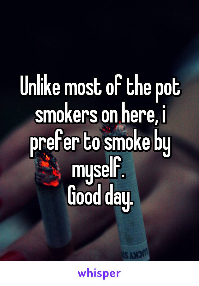 Unlike most of the pot smokers on here, i prefer to smoke by myself. 
Good day.