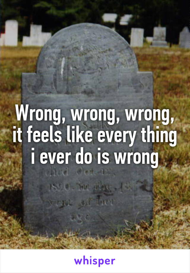 Wrong, wrong, wrong, it feels like every thing i ever do is wrong