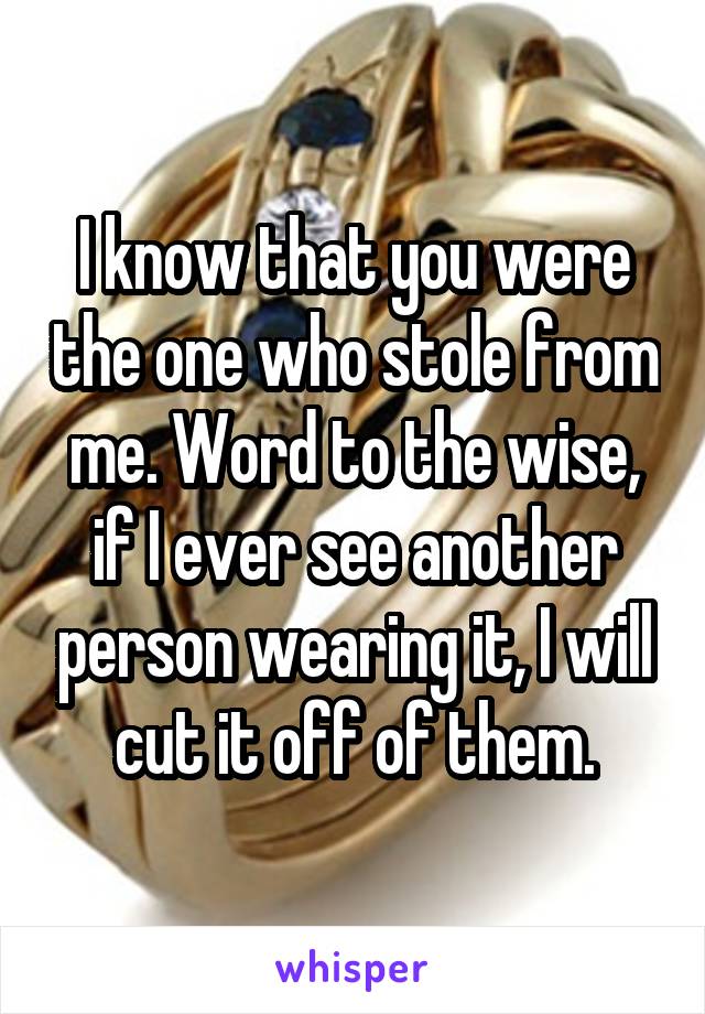 I know that you were the one who stole from me. Word to the wise, if I ever see another person wearing it, I will cut it off of them.