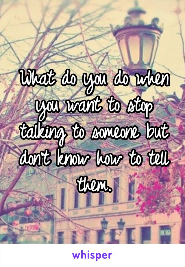 What do you do when you want to stop talking to someone but don't know how to tell them.