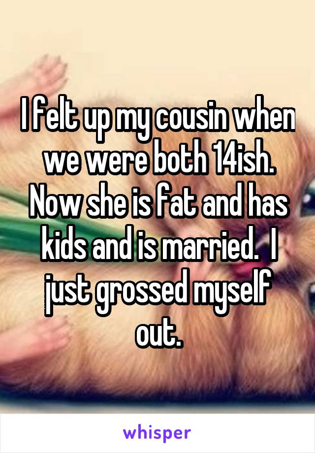 I felt up my cousin when we were both 14ish. Now she is fat and has kids and is married.  I just grossed myself out.