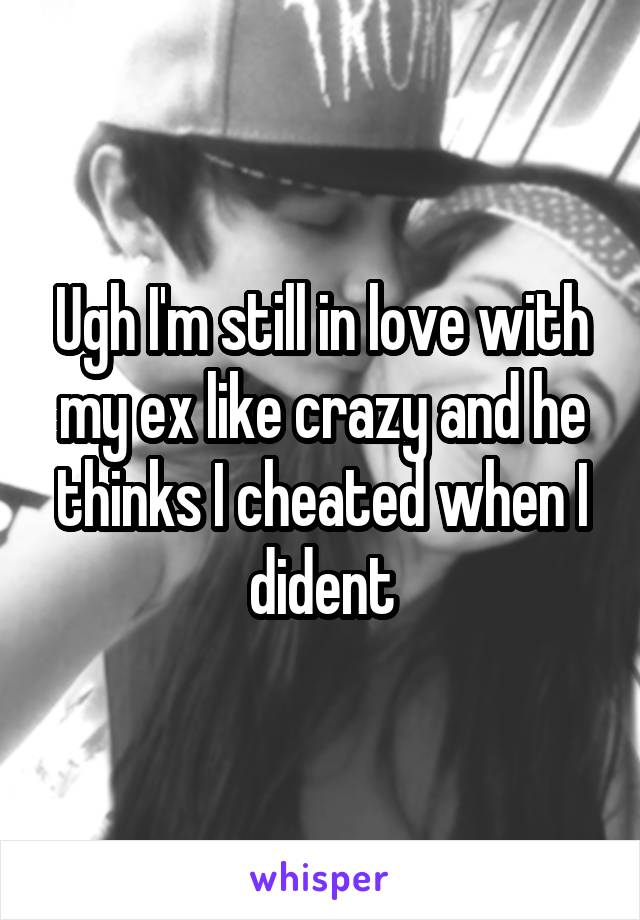 Ugh I'm still in love with my ex like crazy and he thinks I cheated when I dident