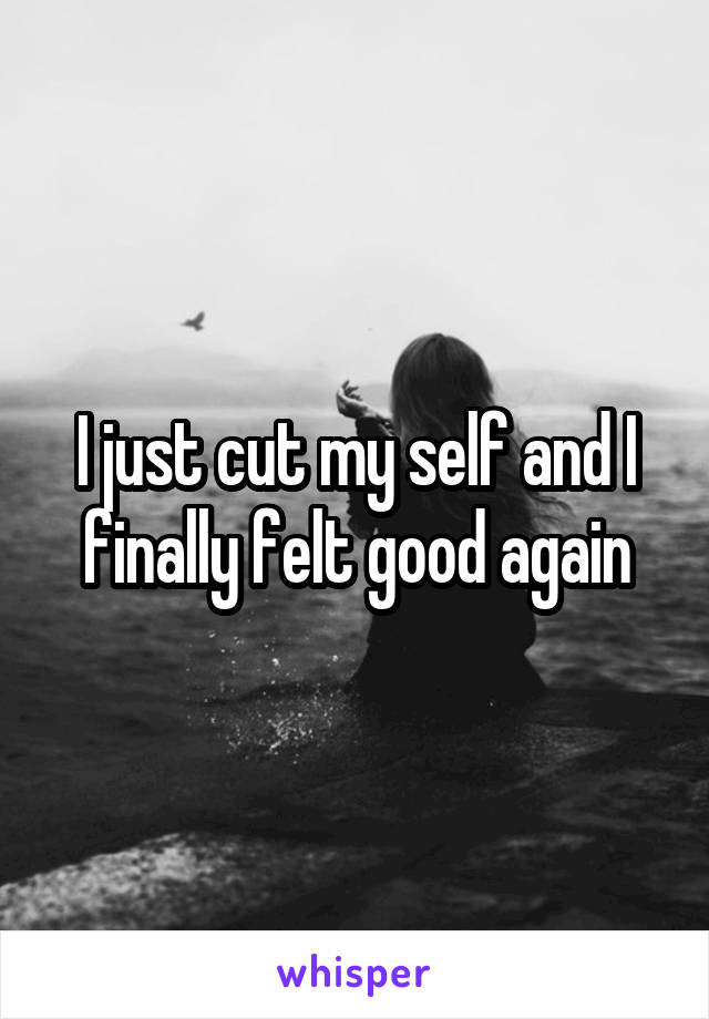 I just cut my self and I finally felt good again