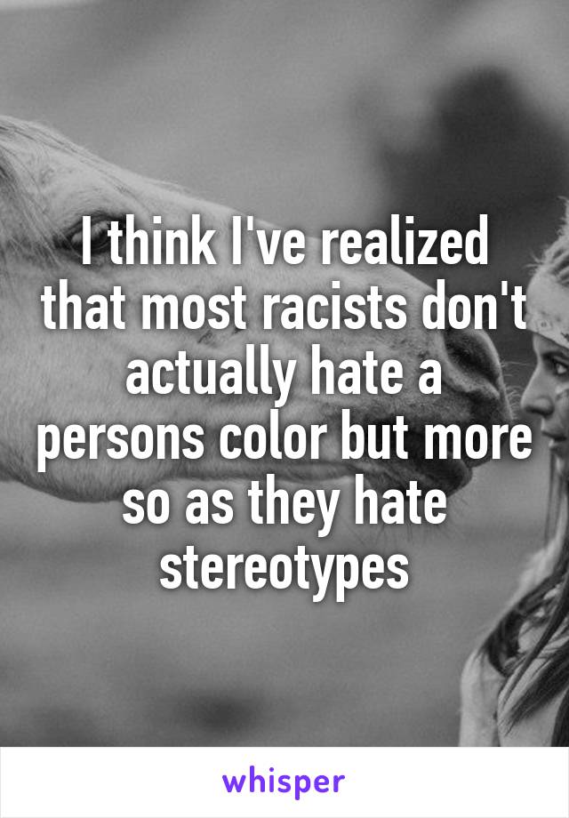 I think I've realized that most racists don't actually hate a persons color but more so as they hate stereotypes