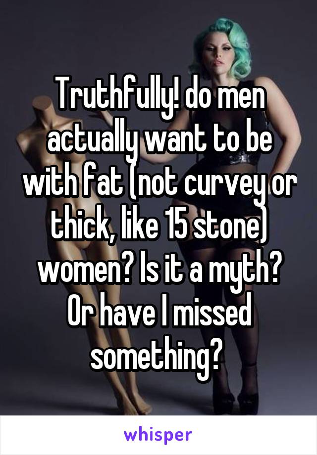 Truthfully! do men actually want to be with fat (not curvey or thick, like 15 stone) women? Is it a myth? Or have I missed something? 