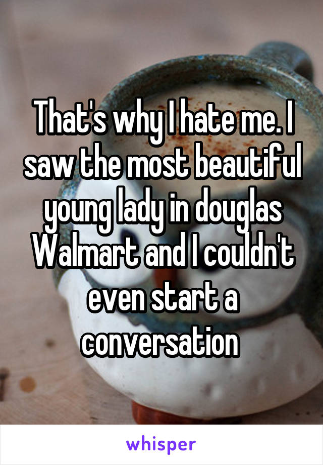 That's why I hate me. I saw the most beautiful young lady in douglas Walmart and I couldn't even start a conversation 