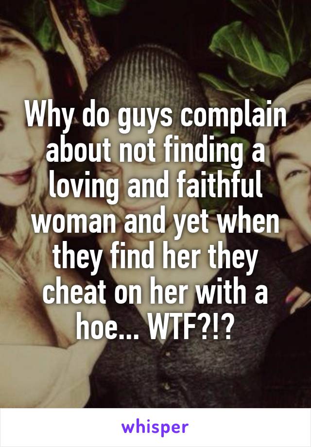 Why do guys complain about not finding a loving and faithful woman and yet when they find her they cheat on her with a hoe... WTF?!?