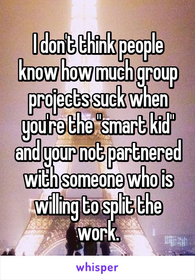 I don't think people know how much group projects suck when you're the "smart kid" and your not partnered with someone who is willing to split the work.