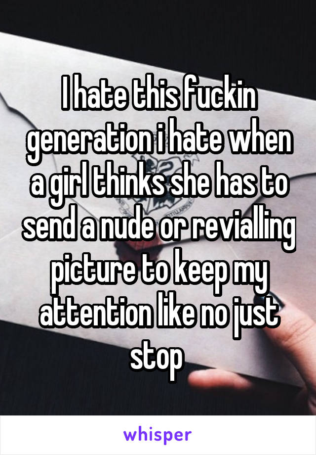 I hate this fuckin generation i hate when a girl thinks she has to send a nude or revialling picture to keep my attention like no just stop 