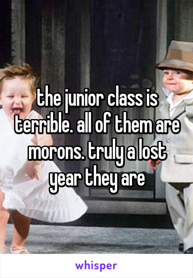 the junior class is terrible. all of them are morons. truly a lost year they are