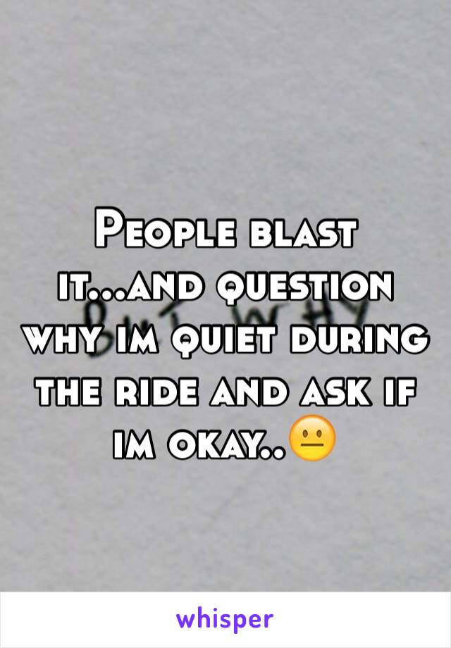 People blast it...and question why im quiet during the ride and ask if im okay..😐