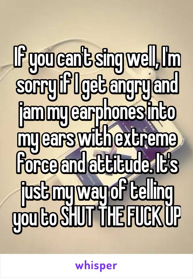 If you can't sing well, I'm sorry if I get angry and jam my earphones into my ears with extreme force and attitude. It's just my way of telling you to SHUT THE FUCK UP