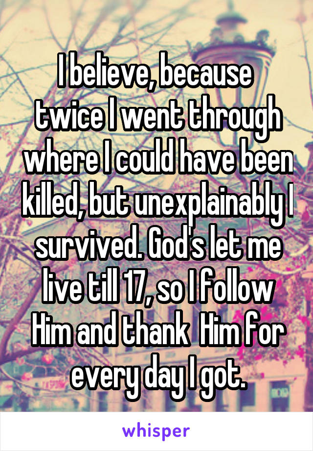 I believe, because  twice I went through where I could have been killed, but unexplainably I survived. God's let me live till 17, so I follow Him and thank  Him for every day I got.