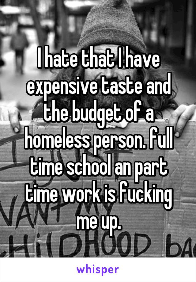 I hate that I have expensive taste and the budget of a homeless person. full time school an part time work is fucking me up.