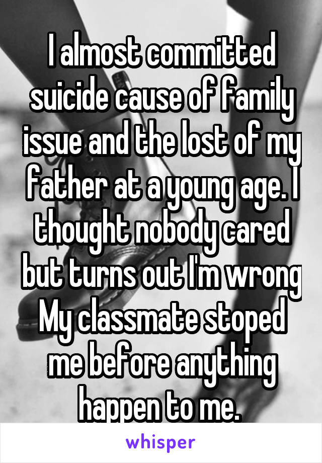 I almost committed suicide cause of family issue and the lost of my father at a young age. I thought nobody cared but turns out I'm wrong My classmate stoped me before anything happen to me. 