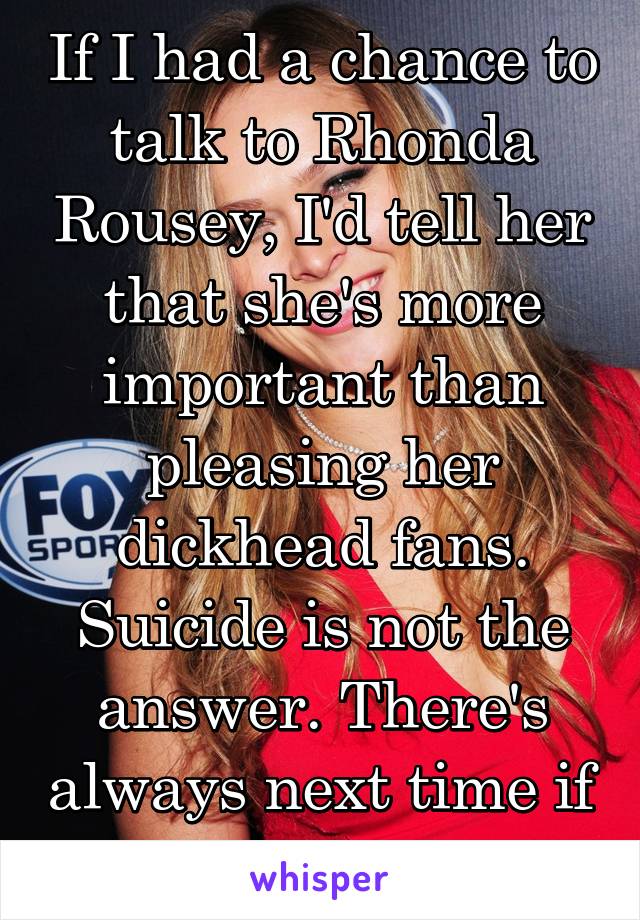 If I had a chance to talk to Rhonda Rousey, I'd tell her that she's more important than pleasing her dickhead fans. Suicide is not the answer. There's always next time if you're up for it.