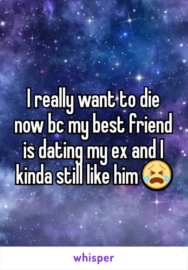 I really want to die now bc my best friend is dating my ex and I kinda still like him 😭