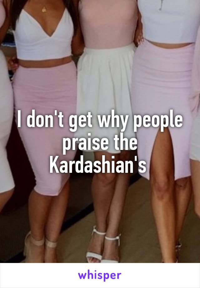 I don't get why people praise the Kardashian's 
