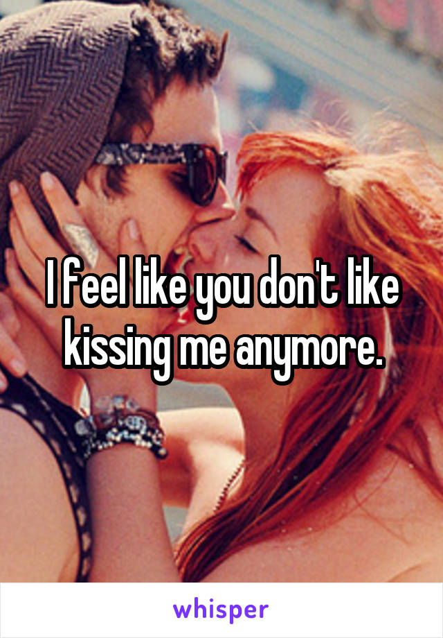I feel like you don't like kissing me anymore.