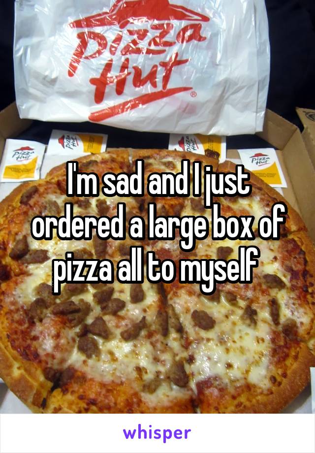 I'm sad and I just ordered a large box of pizza all to myself 
