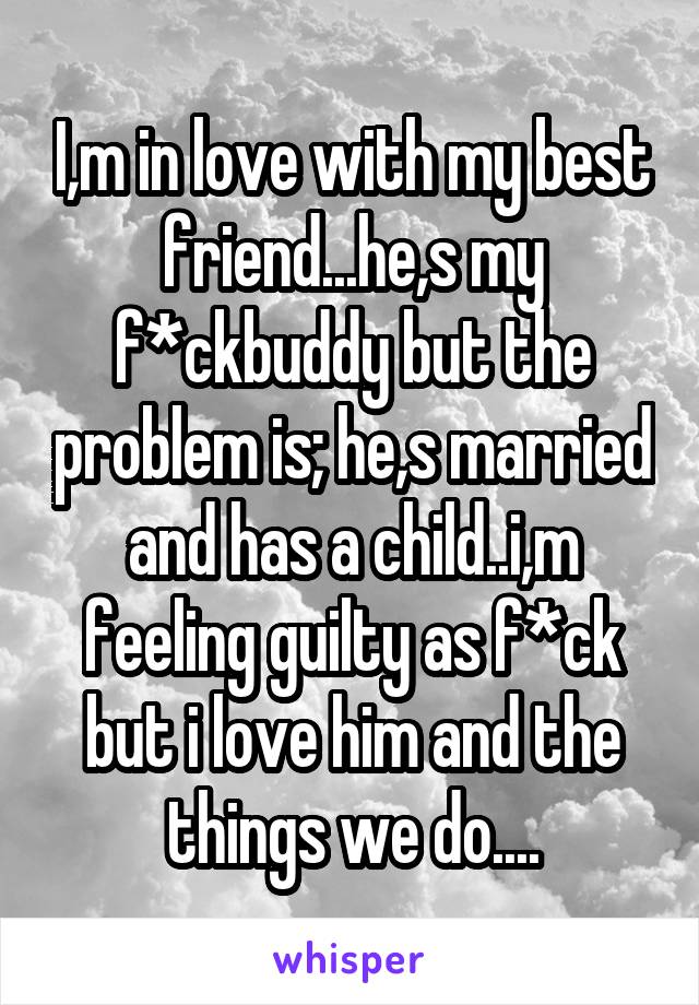 I,m in love with my best friend...he,s my f*ckbuddy but the problem is; he,s married and has a child..i,m feeling guilty as f*ck but i love him and the things we do....