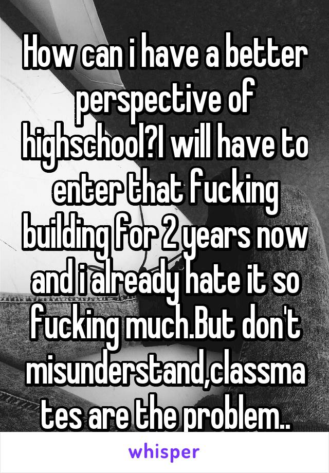 How can i have a better perspective of highschool?I will have to enter that fucking building for 2 years now and i already hate it so fucking much.But don't misunderstand,classmates are the problem..
