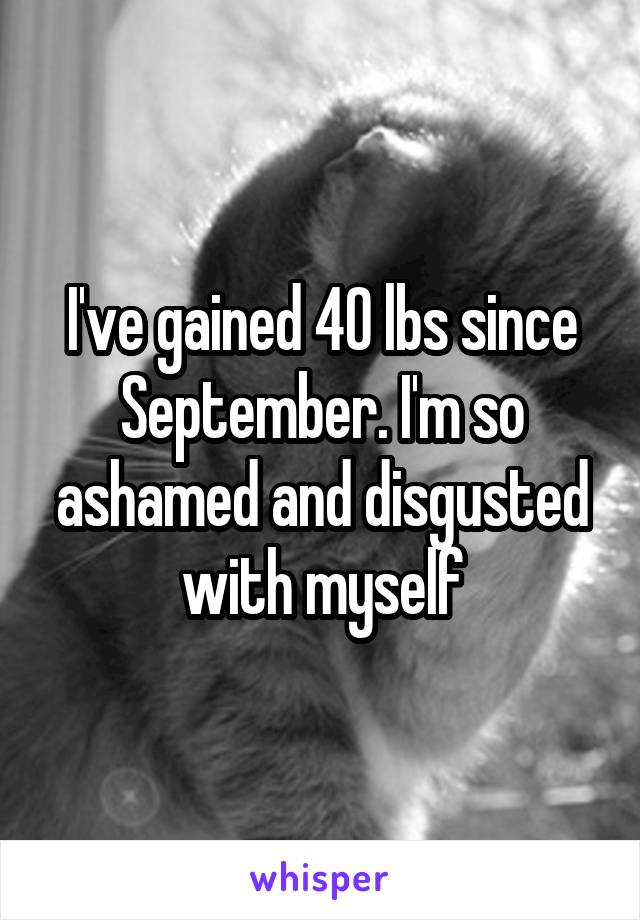 I've gained 40 lbs since September. I'm so ashamed and disgusted with myself