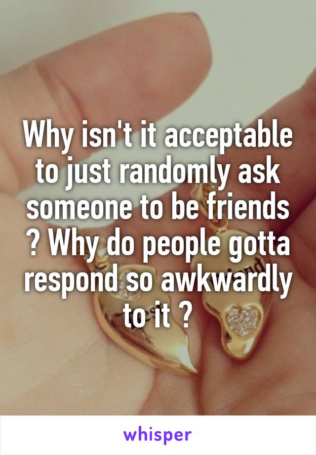 Why isn't it acceptable to just randomly ask someone to be friends ? Why do people gotta respond so awkwardly to it ?