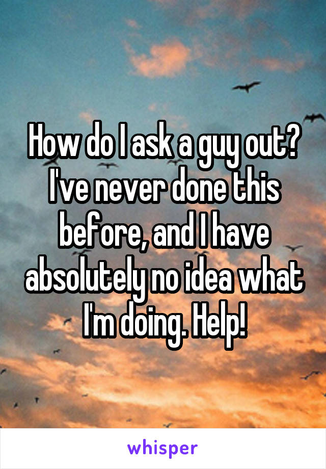 How do I ask a guy out? I've never done this before, and I have absolutely no idea what I'm doing. Help!