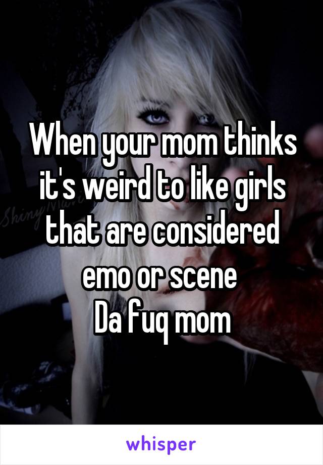 When your mom thinks it's weird to like girls that are considered emo or scene 
Da fuq mom