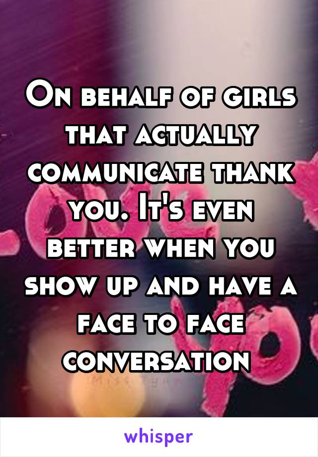 On behalf of girls that actually communicate thank you. It's even better when you show up and have a face to face conversation 