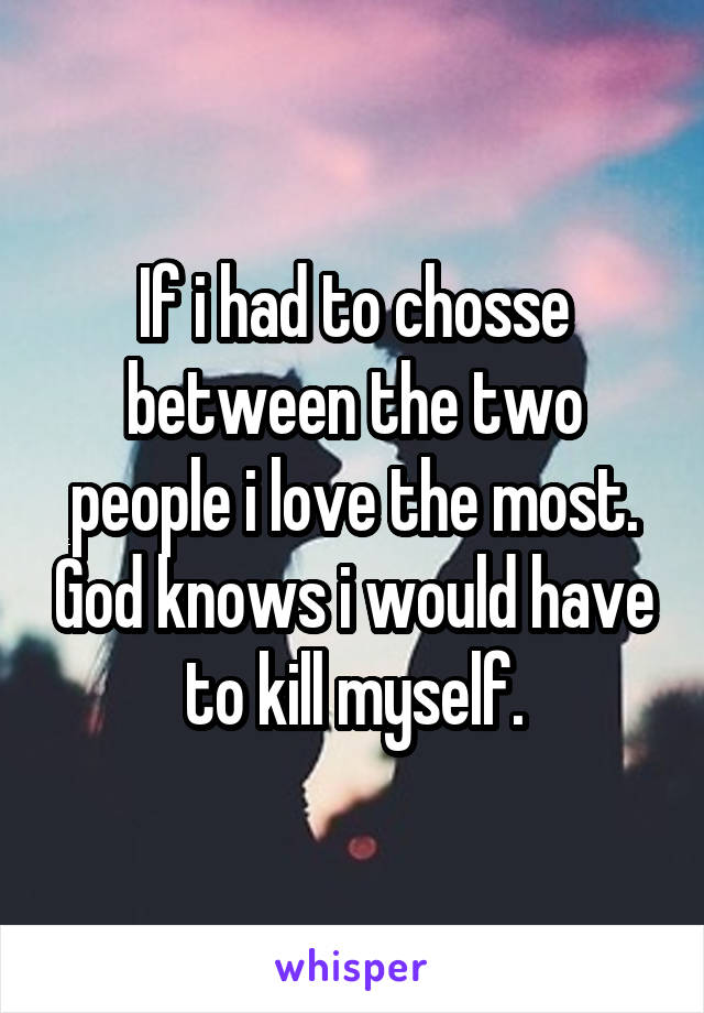If i had to chosse between the two people i love the most. God knows i would have to kill myself.