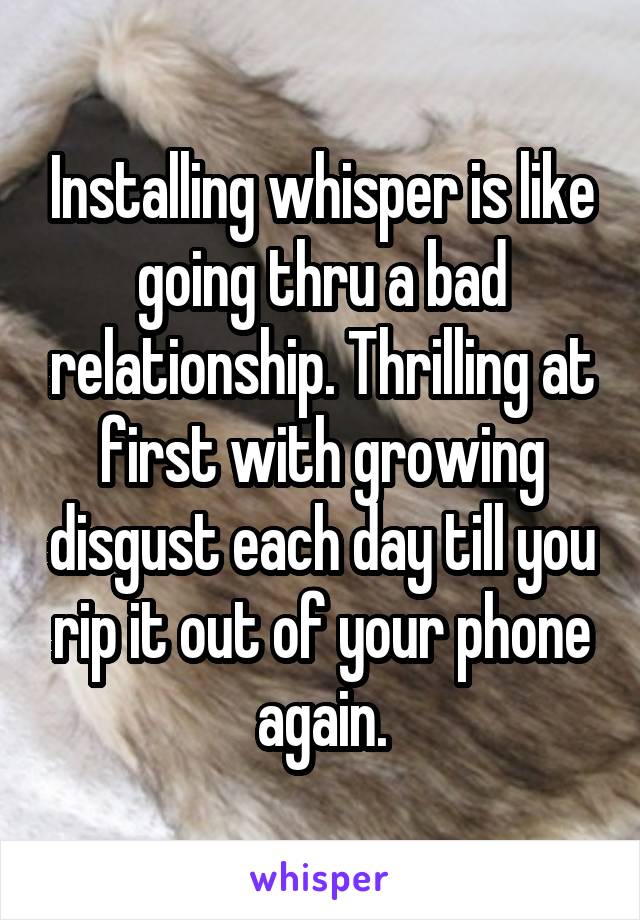 Installing whisper is like going thru a bad relationship. Thrilling at first with growing disgust each day till you rip it out of your phone again.