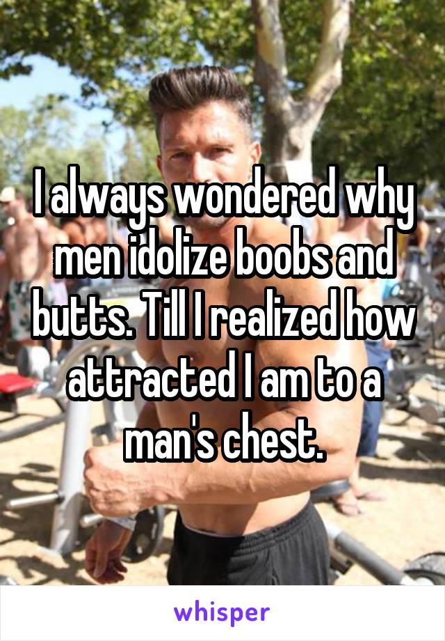 I always wondered why men idolize boobs and butts. Till I realized how attracted I am to a man's chest.