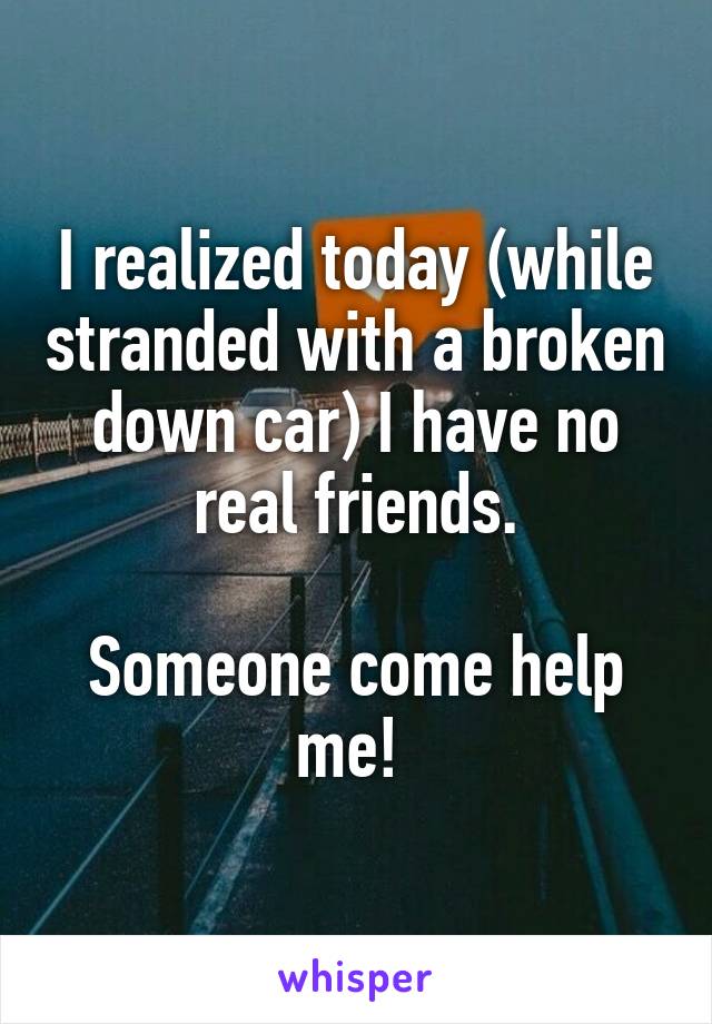 I realized today (while stranded with a broken down car) I have no real friends.

Someone come help me! 