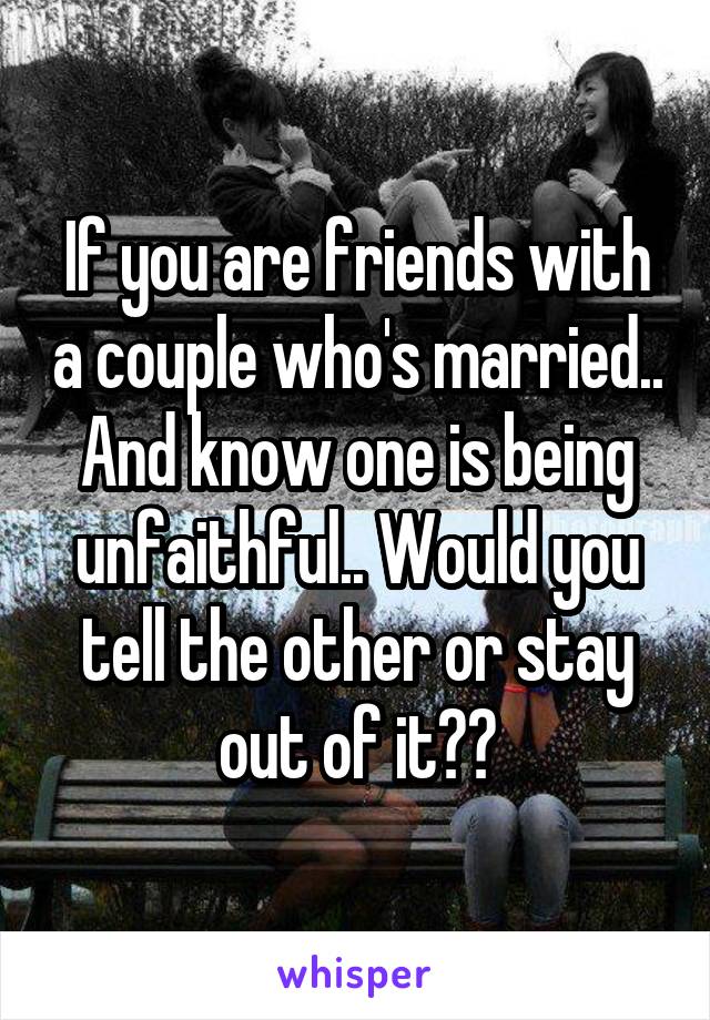 If you are friends with a couple who's married.. And know one is being unfaithful.. Would you tell the other or stay out of it??