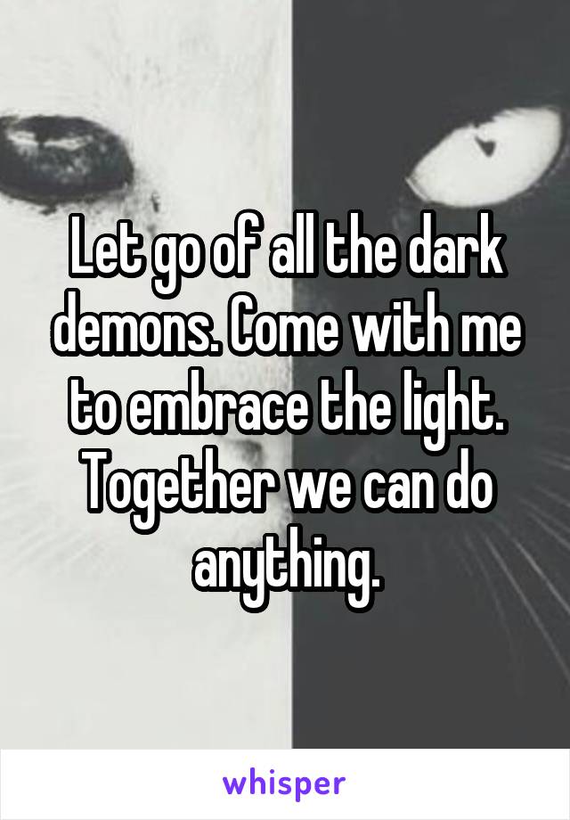 Let go of all the dark demons. Come with me to embrace the light. Together we can do anything.