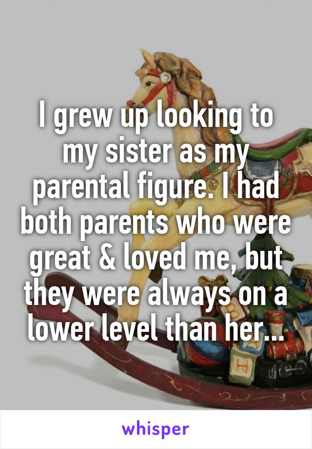 I grew up looking to my sister as my parental figure. I had both parents who were great & loved me, but they were always on a lower level than her...