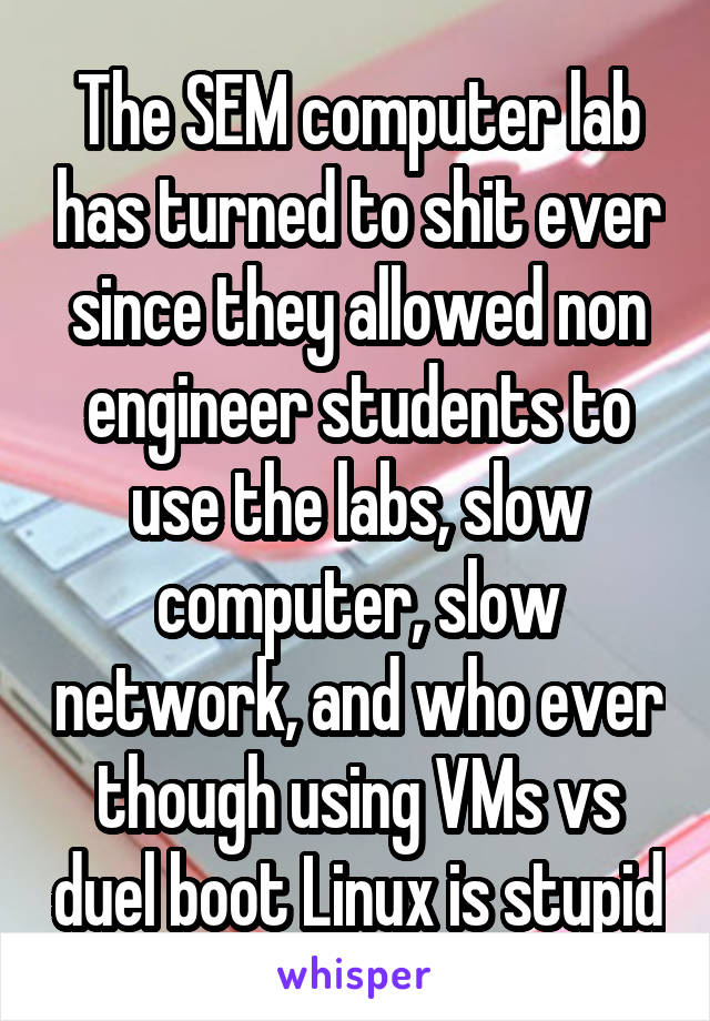 The SEM computer lab has turned to shit ever since they allowed non engineer students to use the labs, slow computer, slow network, and who ever though using VMs vs duel boot Linux is stupid